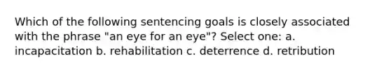 Which of the following sentencing goals is closely associated with the phrase "an eye for an eye"? Select one: a. incapacitation b. rehabilitation c. deterrence d. retribution