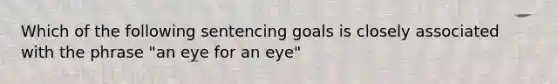 Which of the following sentencing goals is closely associated with the phrase "an eye for an eye"