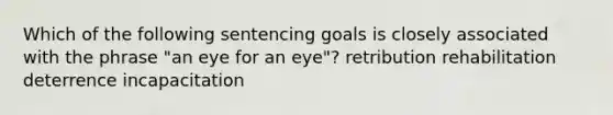 Which of the following sentencing goals is closely associated with the phrase "an eye for an eye"? retribution rehabilitation deterrence incapacitation