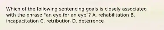 Which of the following sentencing goals is closely associated with the phrase​ "an eye for an​ eye"? A. rehabilitation B. incapacitation C. retribution D. deterrence