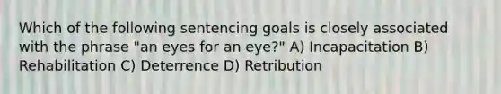 Which of the following sentencing goals is closely associated with the phrase "an eyes for an eye?" A) Incapacitation B) Rehabilitation C) Deterrence D) Retribution