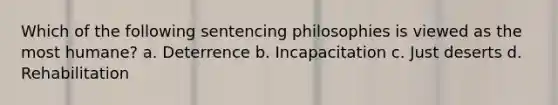 Which of the following sentencing philosophies is viewed as the most humane? a. Deterrence b. Incapacitation c. Just deserts d. Rehabilitation