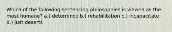 Which of the following sentencing philosophies is viewed as the most humane? a.) deterrence b.) rehabilitation c.) incapacitate d.) just deserts