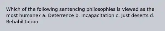 Which of the following sentencing philosophies is viewed as the most humane? a. ​Deterrence b. ​Incapacitation c. ​Just deserts d. ​Rehabilitation