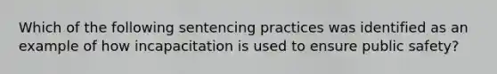 Which of the following sentencing practices was identified as an example of how incapacitation is used to ensure public safety?