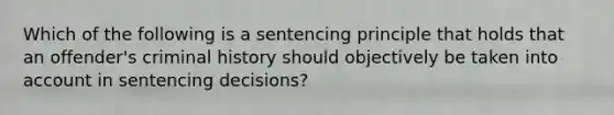 Which of the following is a sentencing principle that holds that an offender's criminal history should objectively be taken into account in sentencing decisions?