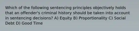 Which of the following sentencing principles objectively holds that an offender's criminal history should be taken into account in sentencing decisions? A) Equity B) Proportionality C) Social Debt D) Good Time