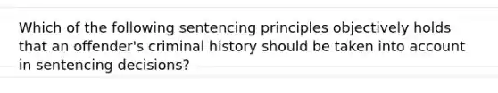 Which of the following sentencing principles objectively holds that an offender's criminal history should be taken into account in sentencing decisions?