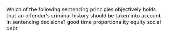 Which of the following sentencing principles objectively holds that an offender's criminal history should be taken into account in sentencing decisions? good time proportionality equity social debt