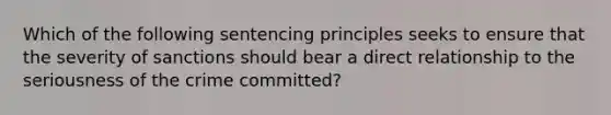 Which of the following sentencing principles seeks to ensure that the severity of sanctions should bear a direct relationship to the seriousness of the crime committed?