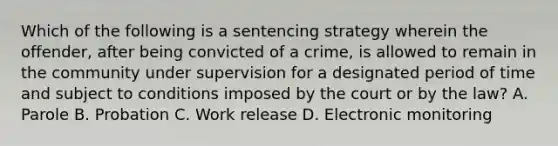 Which of the following is a sentencing strategy wherein the offender, after being convicted of a crime, is allowed to remain in the community under supervision for a designated period of time and subject to conditions imposed by the court or by the law? A. Parole B. Probation C. Work release D. Electronic monitoring