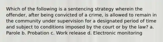 Which of the following is a sentencing strategy wherein the offender, after being convicted of a crime, is allowed to remain in the community under supervision for a designated period of time and subject to conditions imposed by the court or by the law? a. Parole b. Probation c. Work release d. Electronic monitoring