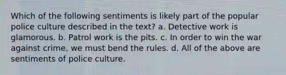 Which of the following sentiments is likely part of the popular police culture described in the text? ​a. Detective work is glamorous. ​b. Patrol work is the pits. ​c. In order to win the war against crime, we must bend the rules. ​d. All of the above are sentiments of police culture.