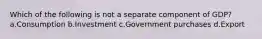 Which of the following is not a separate component of GDP? a.Consumption b.Investment c.Government purchases d.Export