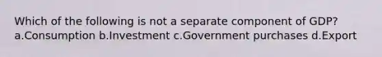 Which of the following is not a separate component of GDP? a.Consumption b.Investment c.Government purchases d.Export