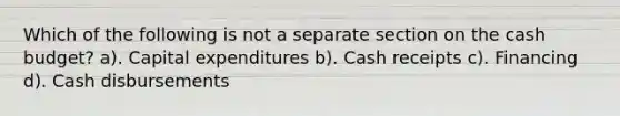 Which of the following is not a separate section on the cash budget? a). Capital expenditures b). Cash receipts c). Financing d). Cash disbursements