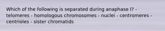 Which of the following is separated during anaphase I? - telomeres - homologous chromosomes - nuclei - centromeres - centrioles - sister chromatids