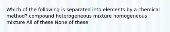 Which of the following is separated into elements by a chemical method? compound heterogeneous mixture homogeneous mixture All of these None of these