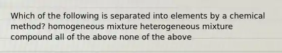 Which of the following is separated into elements by a chemical method? homogeneous mixture heterogeneous mixture compound all of the above none of the above