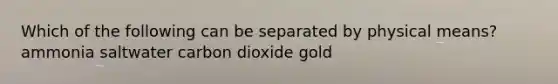 Which of the following can be separated by physical means? ammonia saltwater carbon dioxide gold