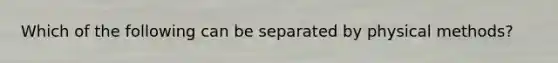 Which of the following can be separated by physical methods?