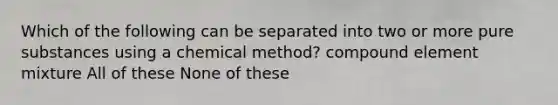 Which of the following can be separated into two or more pure substances using a chemical method? compound element mixture All of these None of these