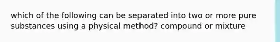 which of the following can be separated into two or more pure substances using a physical method? compound or mixture