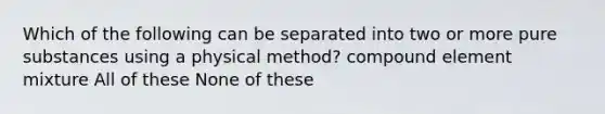 Which of the following can be separated into two or more pure substances using a physical method? compound element mixture All of these None of these