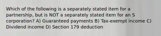 Which of the following is a separately stated item for a partnership, but is NOT a separately stated item for an S corporation? A) Guaranteed payments B) Tax-exempt income C) Dividend income D) Section 179 deduction