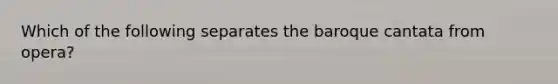 Which of the following separates the baroque cantata from opera?