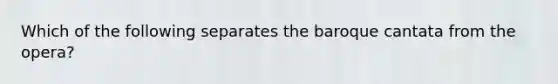 Which of the following separates the baroque cantata from the opera?