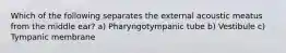 Which of the following separates the external acoustic meatus from the middle ear? a) Pharyngotympanic tube b) Vestibule c) Tympanic membrane