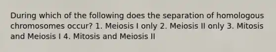 During which of the following does the separation of homologous chromosomes occur? 1. Meiosis I only 2. Meiosis II only 3. Mitosis and Meiosis I 4. Mitosis and Meiosis II