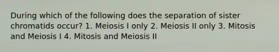 During which of the following does the separation of sister chromatids occur? 1. Meiosis I only 2. Meiosis II only 3. Mitosis and Meiosis I 4. Mitosis and Meiosis II