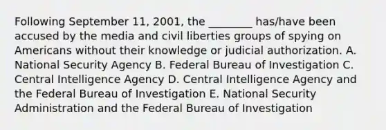 Following September 11, 2001, the ________ has/have been accused by the media and civil liberties groups of spying on Americans without their knowledge or judicial authorization. A. National Security Agency B. Federal Bureau of Investigation C. Central Intelligence Agency D. Central Intelligence Agency and the Federal Bureau of Investigation E. National Security Administration and the Federal Bureau of Investigation