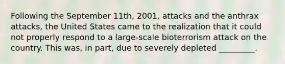 Following the September 11th, 2001, attacks and the anthrax attacks, the United States came to the realization that it could not properly respond to a large-scale bioterrorism attack on the country. This was, in part, due to severely depleted _________.