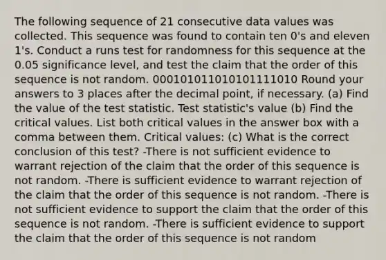 The following sequence of 21 consecutive data values was collected. This sequence was found to contain ten 0's and eleven 1's. Conduct a runs test for randomness for this sequence at the 0.05 significance level, and test the claim that the order of this sequence is not random. 000101011010101111010 Round your answers to 3 places after the decimal point, if necessary. (a) Find the value of the test statistic. Test statistic's value (b) Find the critical values. List both critical values in the answer box with a comma between them. Critical values: (c) What is the correct conclusion of this test? -There is not sufficient evidence to warrant rejection of the claim that the order of this sequence is not random. -There is sufficient evidence to warrant rejection of the claim that the order of this sequence is not random. -There is not sufficient evidence to support the claim that the order of this sequence is not random. -There is sufficient evidence to support the claim that the order of this sequence is not random