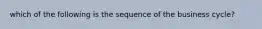 which of the following is the sequence of the business cycle?