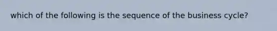 which of the following is the sequence of the business cycle?