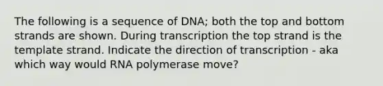 The following is a sequence of DNA; both the top and bottom strands are shown. During transcription the top strand is the template strand. Indicate the direction of transcription - aka which way would RNA polymerase move?