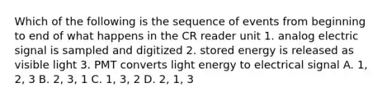 Which of the following is the sequence of events from beginning to end of what happens in the CR reader unit 1. analog electric signal is sampled and digitized 2. stored energy is released as visible light 3. PMT converts light energy to electrical signal A. 1, 2, 3 B. 2, 3, 1 C. 1, 3, 2 D. 2, 1, 3