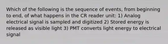 Which of the following is the sequence of events, from beginning to end, of what happens in the CR reader unit: 1) Analog electrical signal is sampled and digitized 2) Stored energy is released as visible light 3) PMT converts light energy to electrical signal