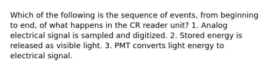 Which of the following is the sequence of events, from beginning to end, of what happens in the CR reader unit? 1. Analog electrical signal is sampled and digitized. 2. Stored energy is released as visible light. 3. PMT converts light energy to electrical signal.