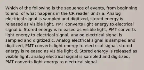 Which of the following is the sequence of events, from beginning to end, of what happens in the CR reader unit? a. Analog electrical signal is sampled and digitized, stored energy is released as visible light, PMT converts light energy to electrical signal b. Stored energy is released as visible light, PMT converts light energy to electrical signal, analog electrical signal is sampled and digitized c. Analog electrical signal is sampled and digitized, PMT converts light energy to electrical signal, stored energy is released as visible light d. Stored energy is released as visible light, analog electrical signal is sampled and digitized, PMT converts light energy to electrical signal