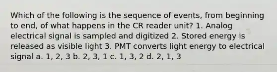 Which of the following is the sequence of events, from beginning to end, of what happens in the CR reader unit? 1. Analog electrical signal is sampled and digitized 2. Stored energy is released as visible light 3. PMT converts light energy to electrical signal a. 1, 2, 3 b. 2, 3, 1 c. 1, 3, 2 d. 2, 1, 3