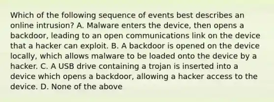 Which of the following sequence of events best describes an online intrusion? ​A. Malware enters the device, then opens a backdoor, leading to an open communications link on the device that a hacker can exploit. B. ​A backdoor is opened on the device locally, which allows malware to be loaded onto the device by a hacker. ​C. A USB drive containing a trojan is inserted into a device which opens a backdoor, allowing a hacker access to the device. D. None of the above​