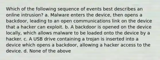 W​hich of the following sequence of events best describes an online intrusion? a. Malware enters the device, then opens a backdoor, leading to an open communications link on the device that a hacker can exploit. b. A backdoor is opened on the device locally, which allows malware to be loaded onto the device by a hacker. c. A USB drive containing a trojan is inserted into a device which opens a backdoor, allowing a hacker access to the device. d. None of the above​