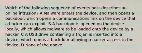 Which of the following sequence of events best describes an online intrusion? A Malware enters the device, and then opens a backdoor, which opens a communications link on the device that a hacker can exploit. B A backdoor is opened on the device locally, which allows malware to be loaded onto the device by a hacker. C A USB drive containing a trojan is inserted into a device, which opens a backdoor allowing a hacker access to the device. D None of the above.