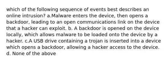 which of the following sequence of events best describes an online intrusion? a.Malware enters the device, then opens a backdoor, leading to an open communications link on the device that a hacker can exploit. b. A backdoor is opened on the device locally, which allows malware to be loaded onto the device by a hacker. c.A USB drive containing a trojan is inserted into a device which opens a backdoor, allowing a hacker access to the device. d. None of the above