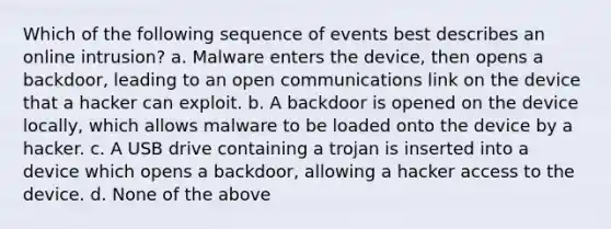 ​Which of the following sequence of events best describes an online intrusion? a. ​Malware enters the device, then opens a backdoor, leading to an open communications link on the device that a hacker can exploit. b. ​A backdoor is opened on the device locally, which allows malware to be loaded onto the device by a hacker. c. ​A USB drive containing a trojan is inserted into a device which opens a backdoor, allowing a hacker access to the device. d. None of the above​